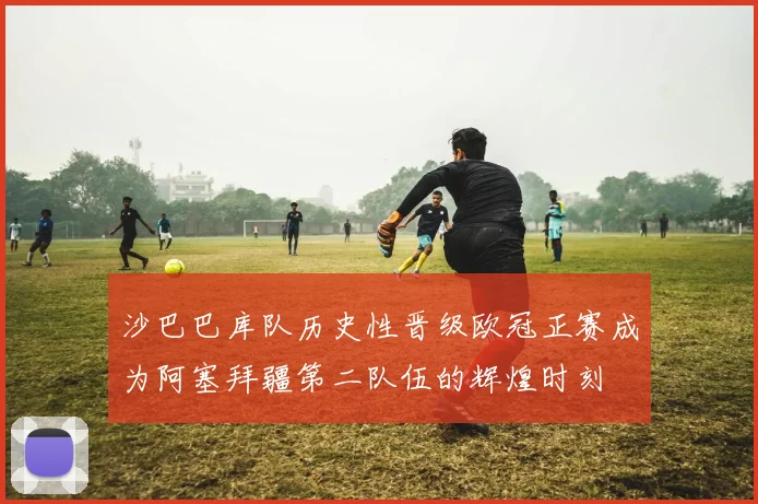 沙巴巴库队历史性晋级欧冠正赛成为阿塞拜疆第二队伍的辉煌时刻