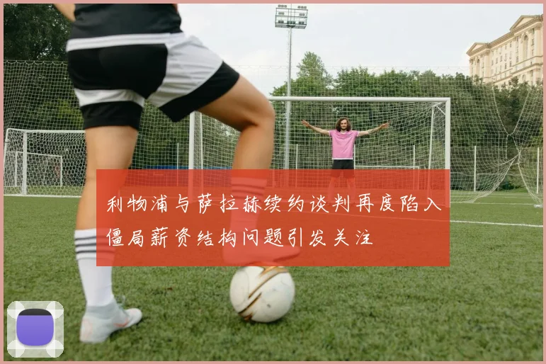 利物浦与萨拉赫续约谈判再度陷入僵局薪资结构问题引发关注