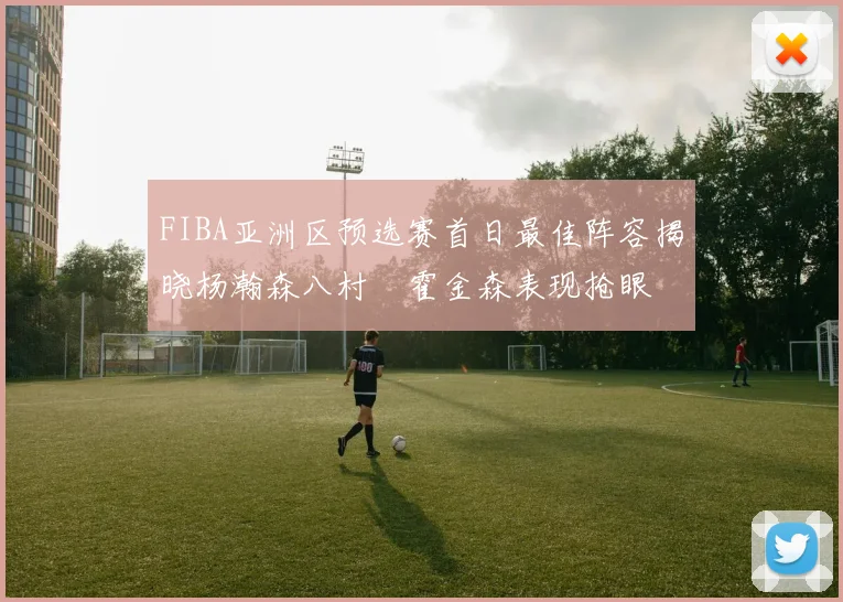 FIBA亚洲区预选赛首日最佳阵容揭晓杨瀚森八村塁霍金森表现抢眼